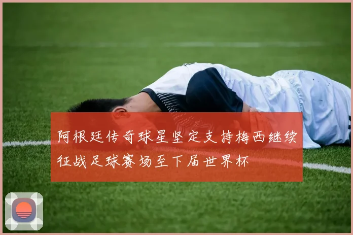 阿根廷传奇球星坚定支持梅西继续征战足球赛场至下届世界杯