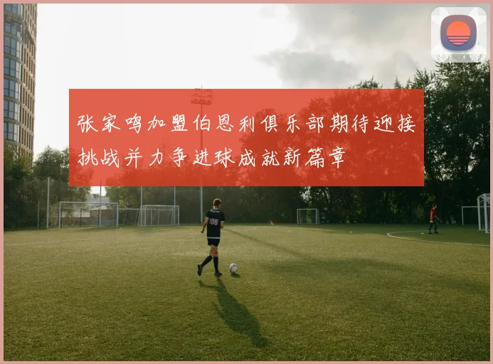 张家鸣加盟伯恩利俱乐部期待迎接挑战并力争进球成就新篇章