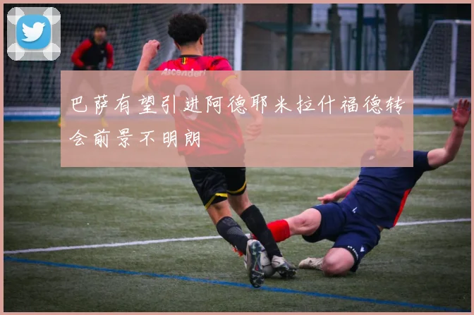 巴萨有望引进阿德耶米拉什福德转会前景不明朗