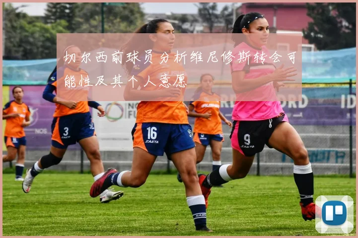 切尔西前球员分析维尼修斯转会可能性及其个人意愿
