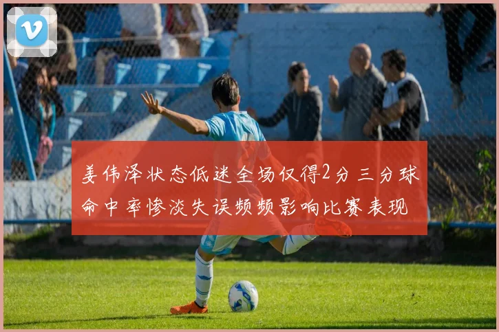姜伟泽状态低迷全场仅得2分三分球命中率惨淡失误频频影响比赛表现