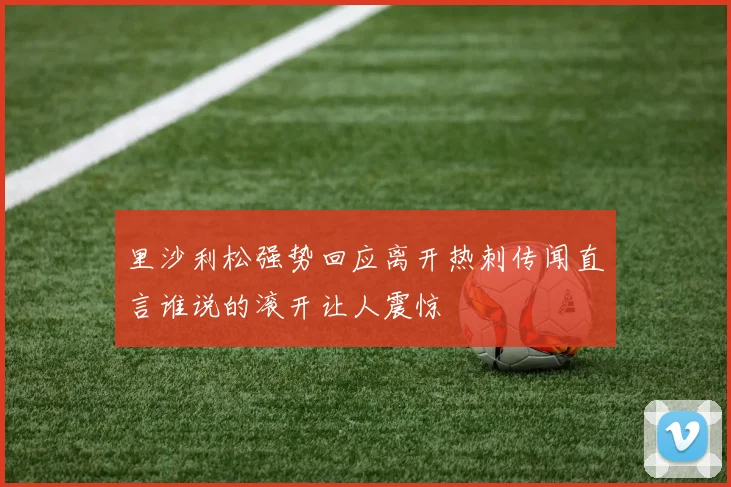 里沙利松强势回应离开热刺传闻直言谁说的滚开让人震惊