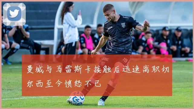 曼城与马雷斯卡接触后迅速离职切尔西至今愤怒不已