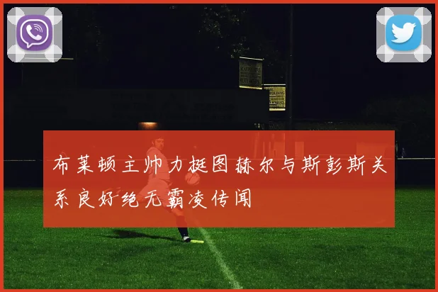 布莱顿主帅力挺图赫尔与斯彭斯关系良好绝无霸凌传闻