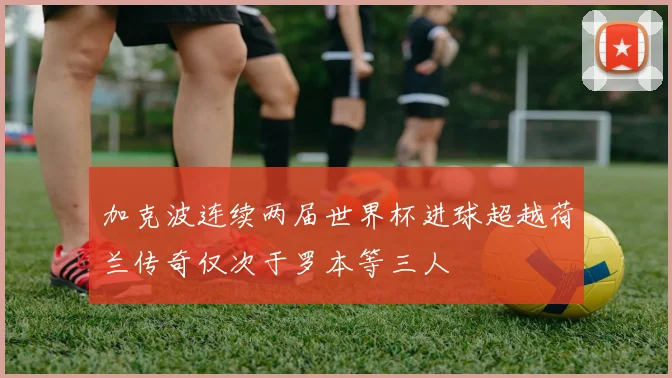 加克波连续两届世界杯进球超越荷兰传奇仅次于罗本等三人