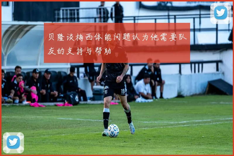 贝隆谈梅西体能问题认为他需要队友的支持与帮助