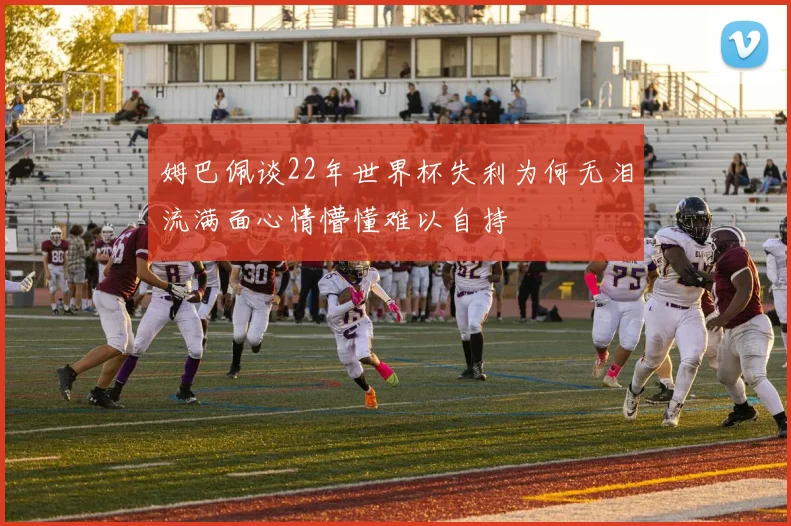 姆巴佩谈22年世界杯失利为何无泪流满面心情懵懂难以自持