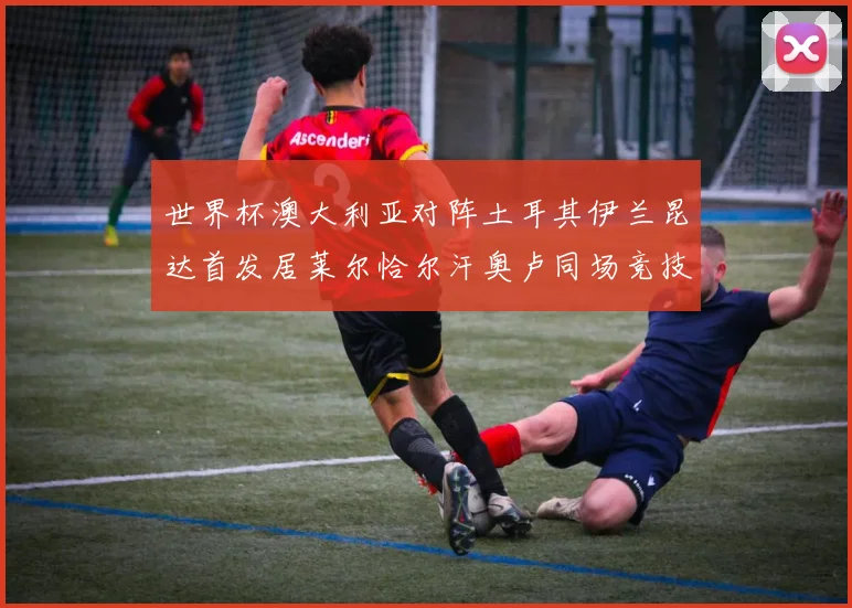 世界杯澳大利亚对阵土耳其伊兰昆达首发居莱尔恰尔汗奥卢同场竞技