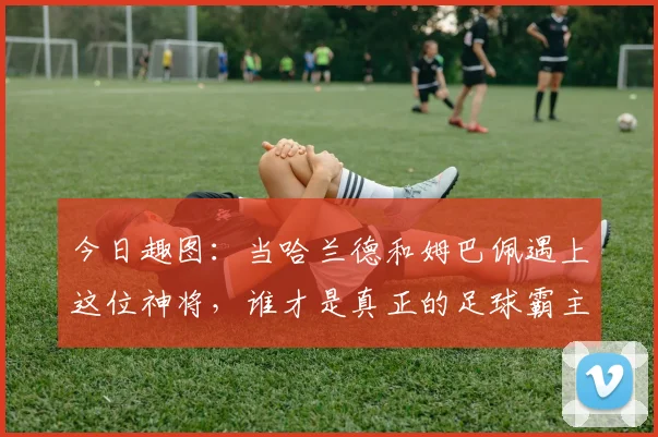 今日趣图：当哈兰德和姆巴佩遇上这位神将，谁才是真正的足球霸主