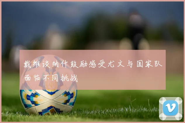戴维谈纳什鼓励感受尤文与国家队面临不同挑战