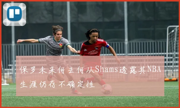 保罗未来何去何从Shams透露其NBA生涯仍存不确定性