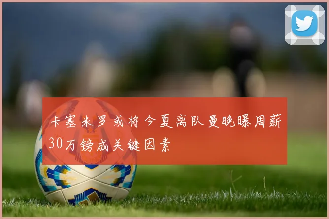 卡塞米罗或将今夏离队曼晚曝周薪30万镑成关键因素