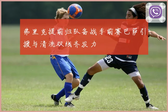 弗里克提前归队备战季前赛巴萨引援与清洗双线齐发力