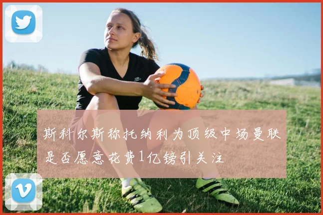 斯科尔斯称托纳利为顶级中场曼联是否愿意花费1亿镑引关注