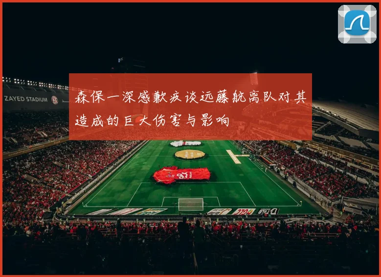 森保一深感歉疚谈远藤航离队对其造成的巨大伤害与影响