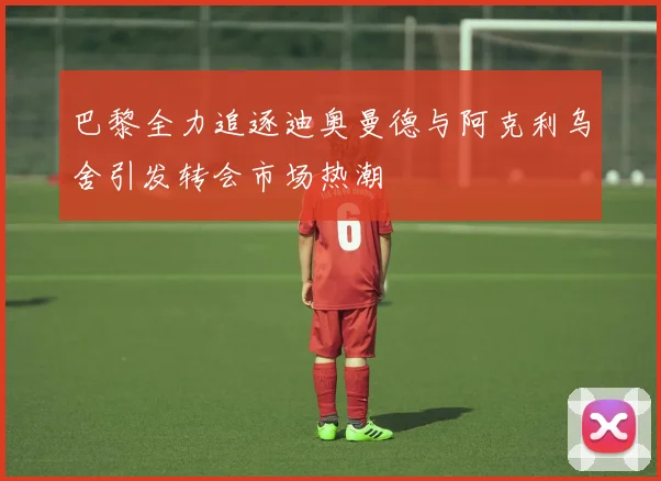 巴黎全力追逐迪奥曼德与阿克利乌舍引发转会市场热潮
