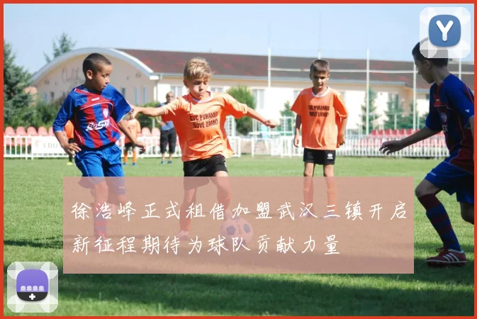 徐浩峰正式租借加盟武汉三镇开启新征程期待为球队贡献力量