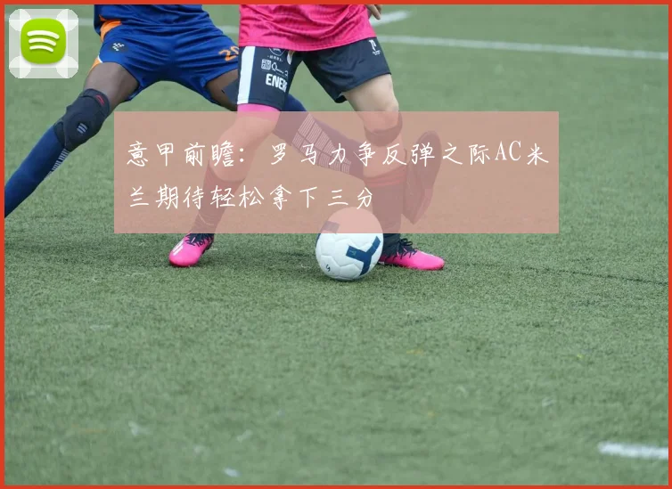 意甲前瞻：罗马力争反弹之际AC米兰期待轻松拿下三分