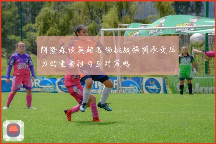 阿隆森谈英超客场挑战强调承受压力的重要性与应对策略