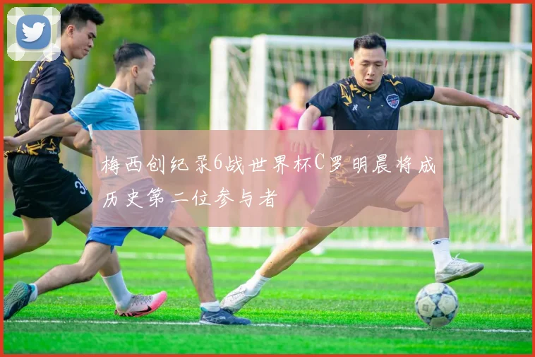 梅西创纪录6战世界杯C罗明晨将成历史第二位参与者