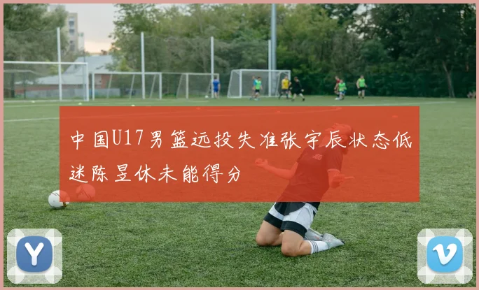 中国U17男篮远投失准张宇辰状态低迷陈昱休未能得分