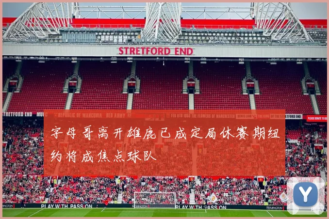 字母哥离开雄鹿已成定局休赛期纽约将成焦点球队