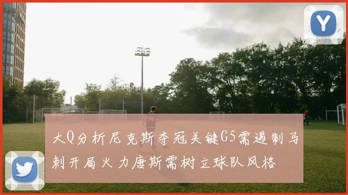 大Q分析尼克斯夺冠关键G5需遏制马刺开局火力唐斯需树立球队风格