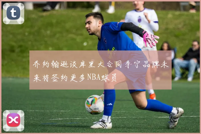 乔约翰逊谈库里大合同李宁品牌未来将签约更多NBA球员