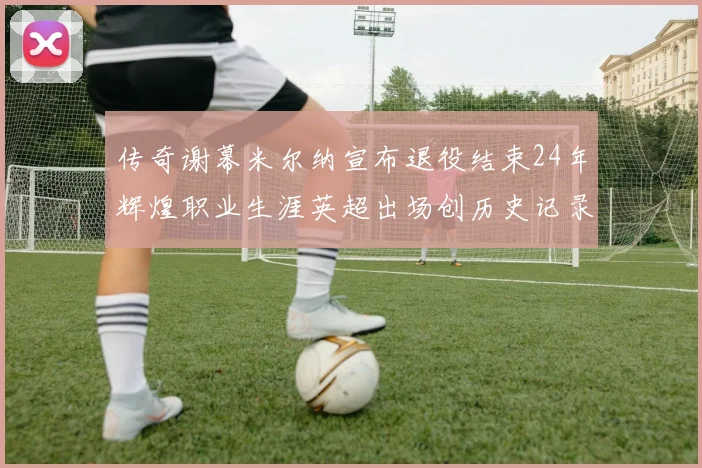 传奇谢幕米尔纳宣布退役结束24年辉煌职业生涯英超出场创历史记录
