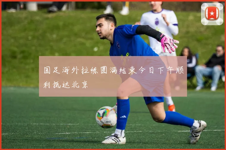 国足海外拉练圆满结束今日下午顺利抵达北京